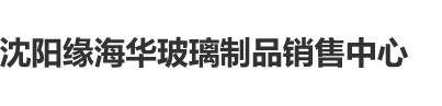 日操骚逼沈阳缘海华玻璃制品销售中心